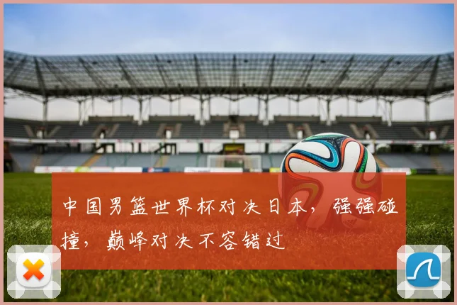 中国男篮世界杯对决日本，强强碰撞，巅峰对决不容错过