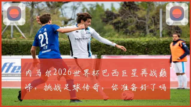 内马尔2026世界杯巴西巨星再战巅峰，挑战足球传奇，你准备好了吗