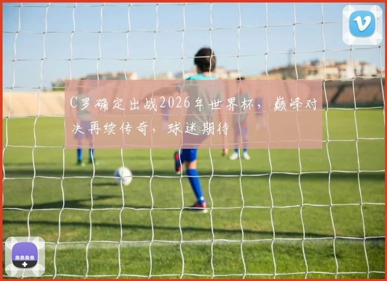 C罗确定出战2026年世界杯，巅峰对决再续传奇，球迷期待