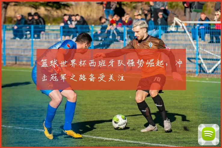 篮球世界杯西班牙队强势崛起，冲击冠军之路备受关注