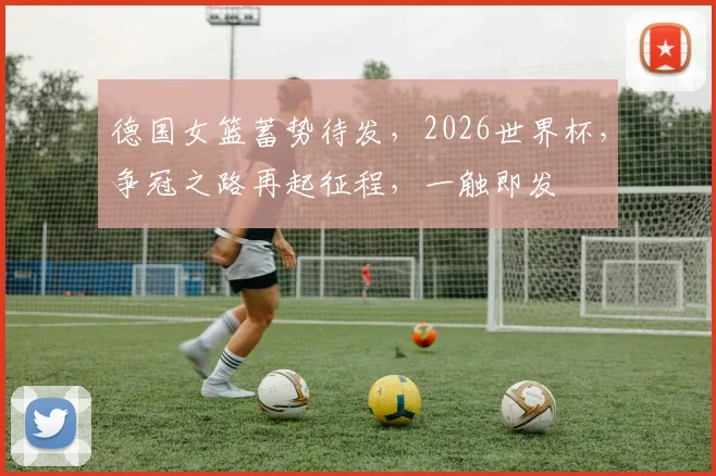 德国女篮蓄势待发，2026世界杯，争冠之路再起征程，一触即发