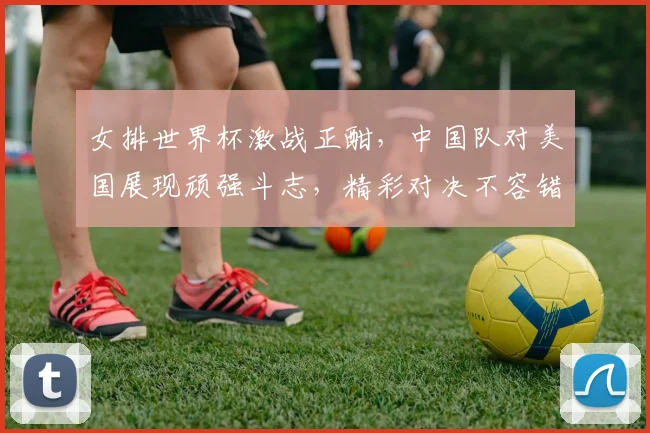 女排世界杯激战正酣，中国队对美国展现顽强斗志，精彩对决不容错过