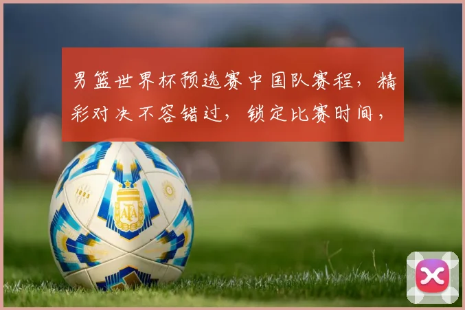 男篮世界杯预选赛中国队赛程，精彩对决不容错过，锁定比赛时间，为中国队加油